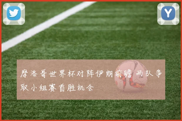 摩洛哥世界杯对阵伊朗前瞻 两队争取小组赛首胜机会