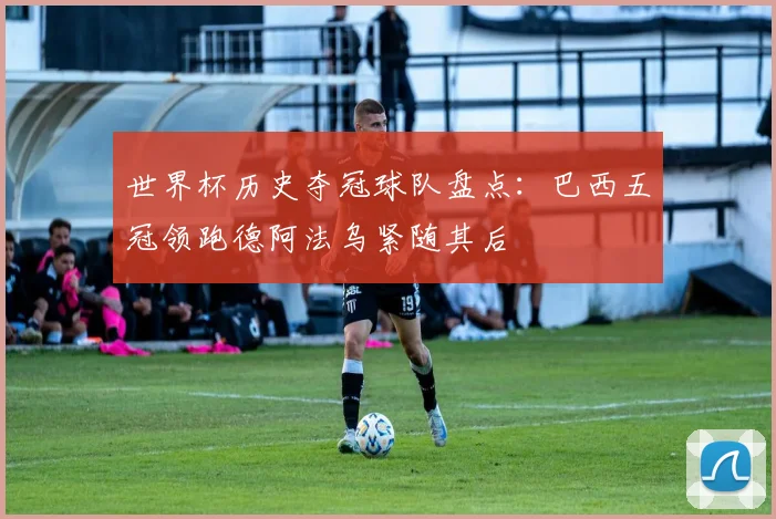 世界杯历史夺冠球队盘点：巴西五冠领跑德阿法乌紧随其后
