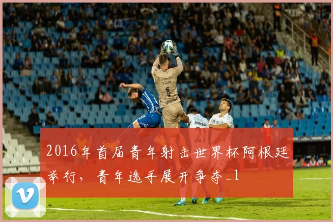 2016年首届青年射击世界杯阿根廷举行,青年选手展开争夺_1