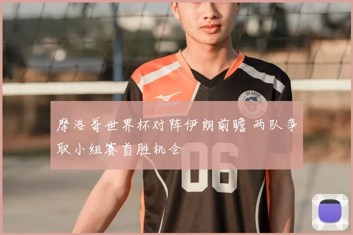 摩洛哥世界杯对阵伊朗前瞻 两队争取小组赛首胜机会