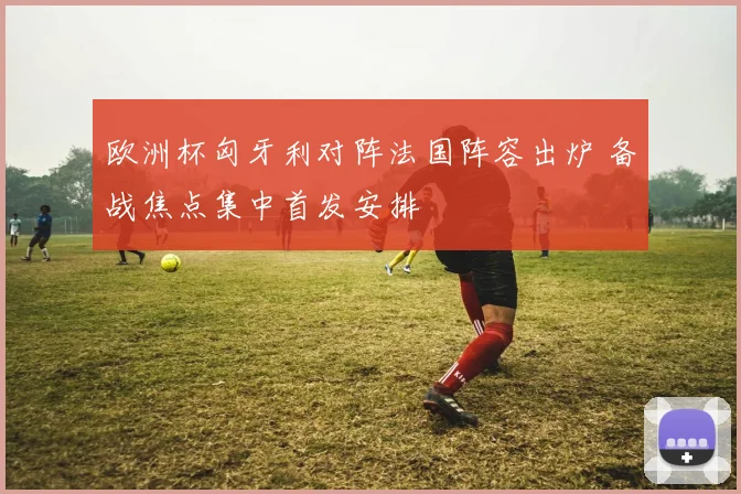 欧洲杯匈牙利对阵法国阵容出炉 备战焦点集中首发安排